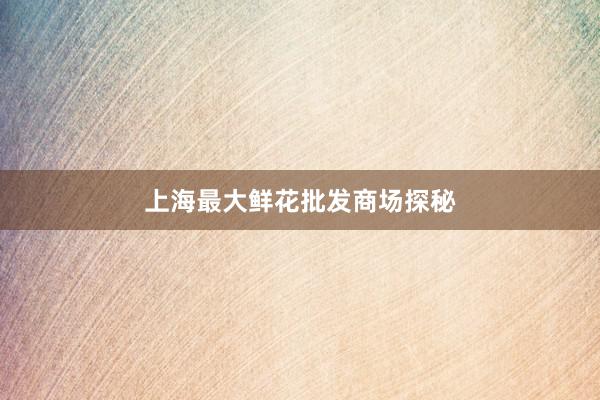 上海最大鲜花批发商场探秘